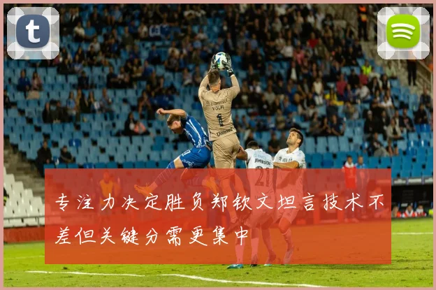 专注力决定胜负郑钦文坦言技术不差但关键分需更集中