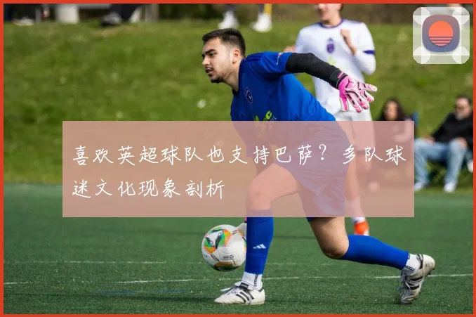 喜欢英超球队也支持巴萨?多队球迷文化现象剖析