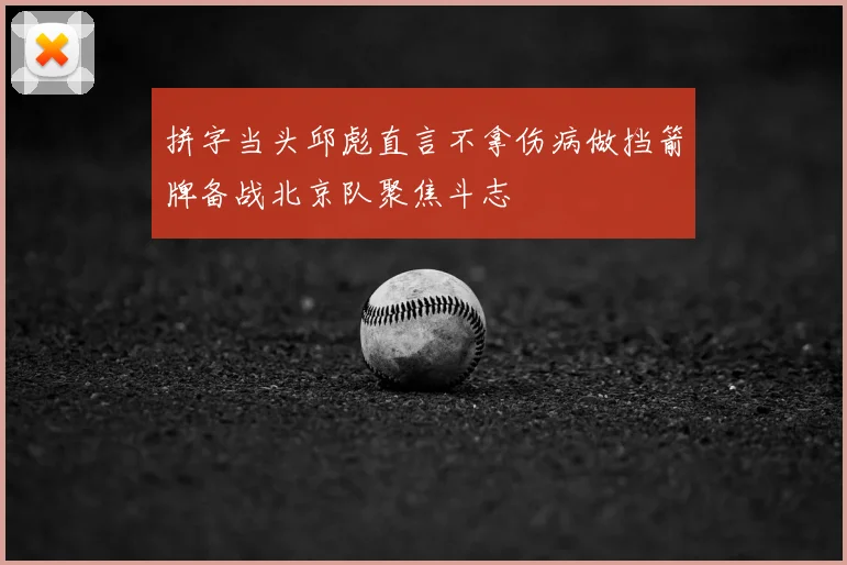 拼字当头邱彪直言不拿伤病做挡箭牌备战北京队聚焦斗志